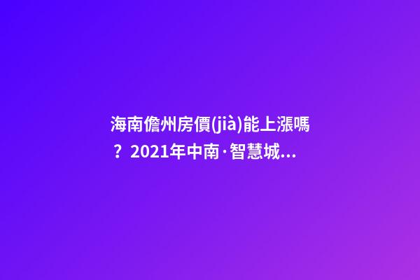 海南儋州房價(jià)能上漲嗎？2021年中南·智慧城小戶型房子價(jià)格~